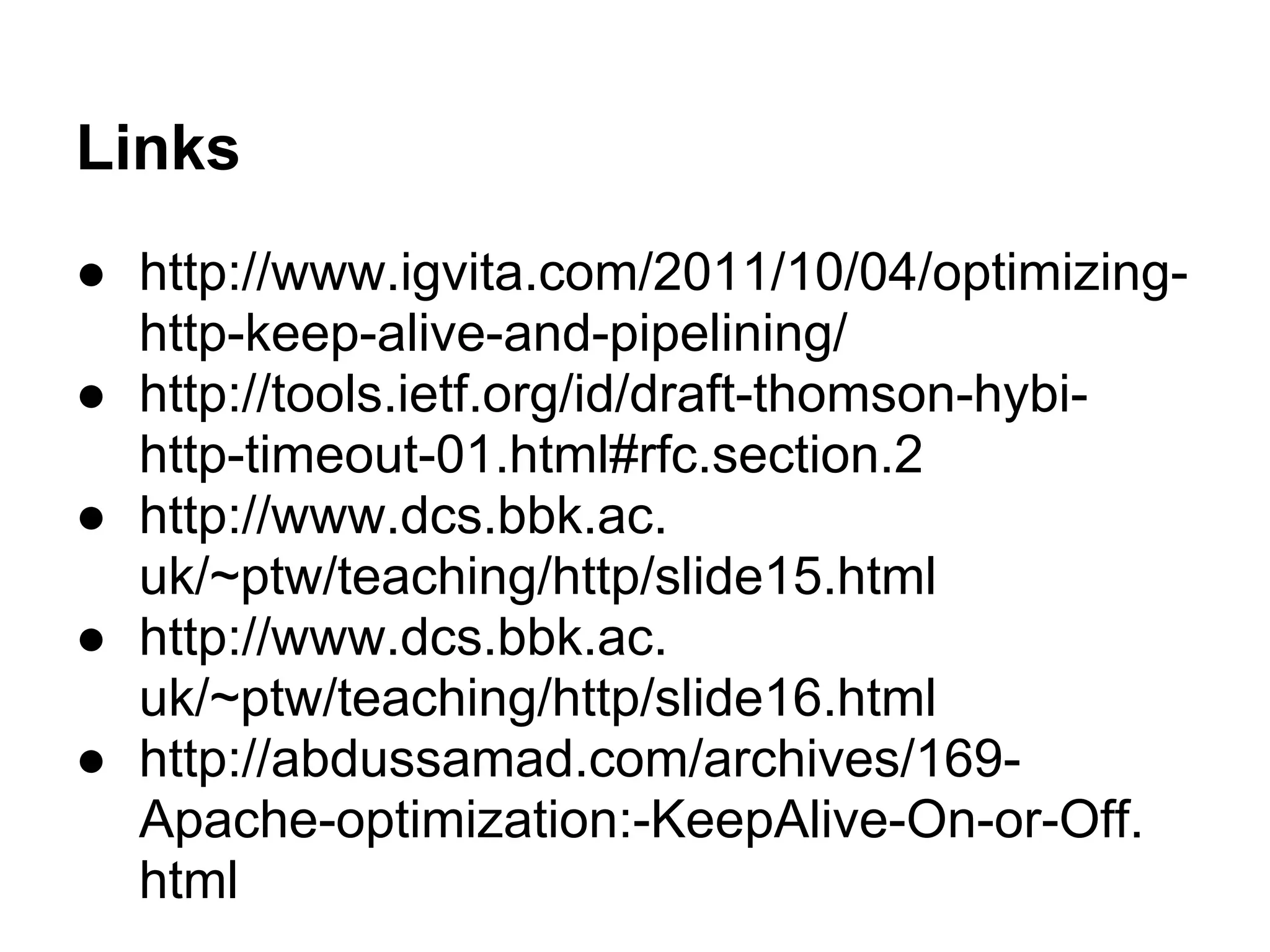 Links
● http://www.igvita.com/2011/10/04/optimizing-
http-keep-alive-and-pipelining/
● http://tools.ietf.org/id/draft-thomson-hybi-
http-timeout-01.html#rfc.section.2
● http://www.dcs.bbk.ac.
uk/~ptw/teaching/http/slide15.html
● http://www.dcs.bbk.ac.
uk/~ptw/teaching/http/slide16.html
● http://abdussamad.com/archives/169-
Apache-optimization:-KeepAlive-On-or-Off.
html
 