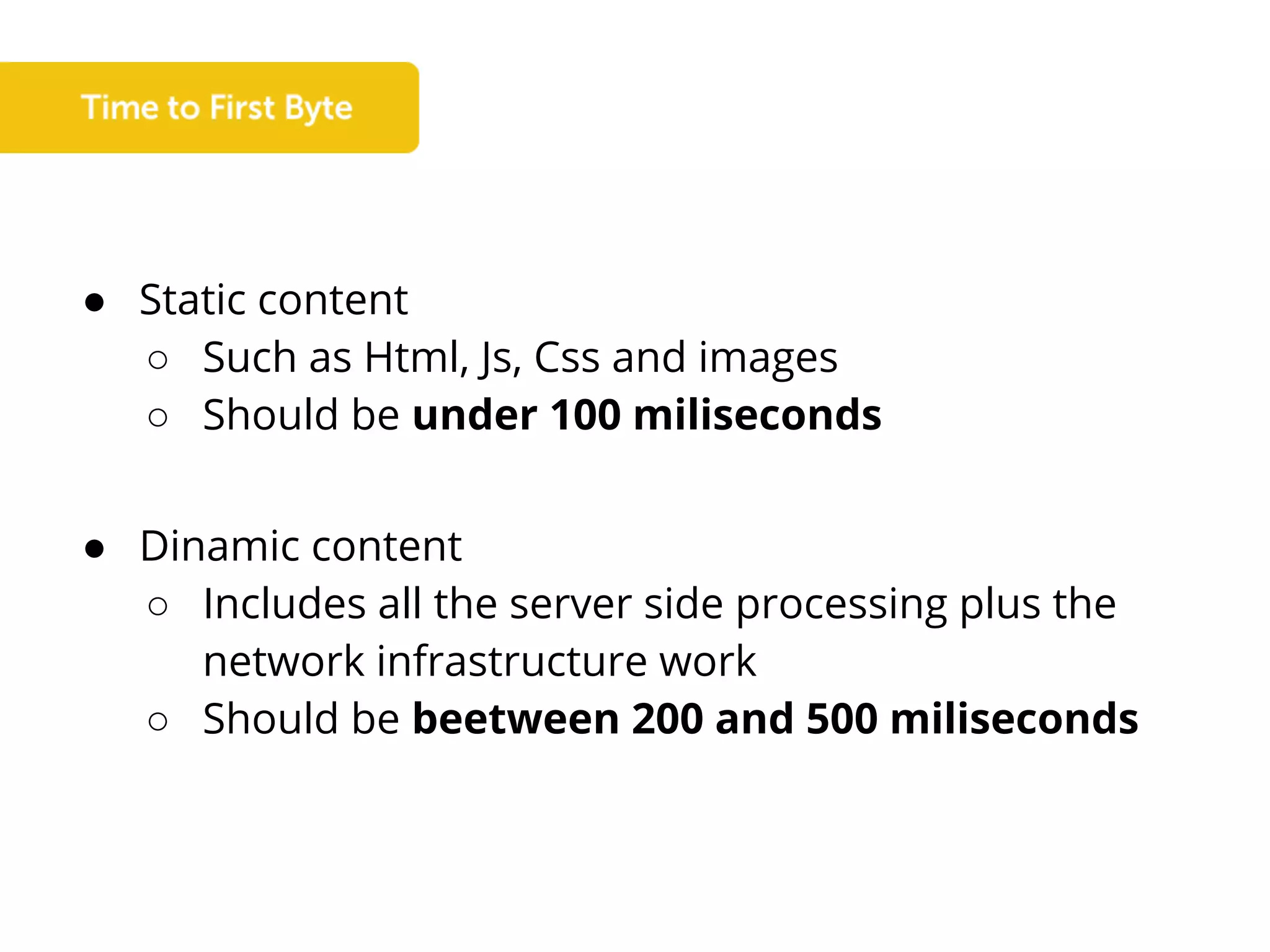 ● Static content
○ Such as Html, Js, Css and images
○ Should be under 100 miliseconds
● Dinamic content
○ Includes all the server side processing plus the
network infrastructure work
○ Should be beetween 200 and 500 miliseconds
 