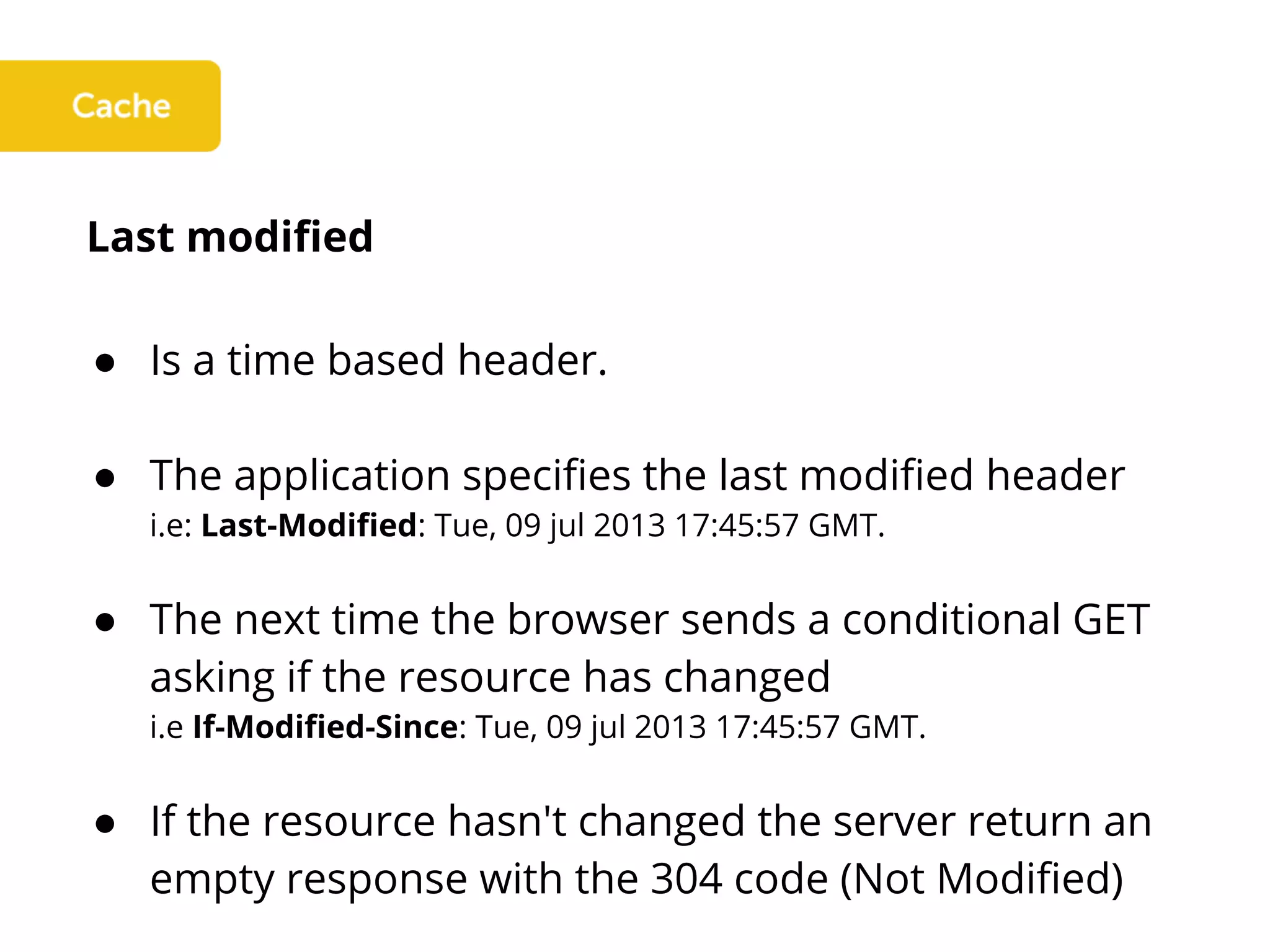 Last modified
● Is a time based header.
● The application specifies the last modified header
i.e: Last-Modified: Tue, 09 jul 2013 17:45:57 GMT.
● The next time the browser sends a conditional GET
asking if the resource has changed
i.e If-Modified-Since: Tue, 09 jul 2013 17:45:57 GMT.
● If the resource hasn't changed the server return an
empty response with the 304 code (Not Modified)
 