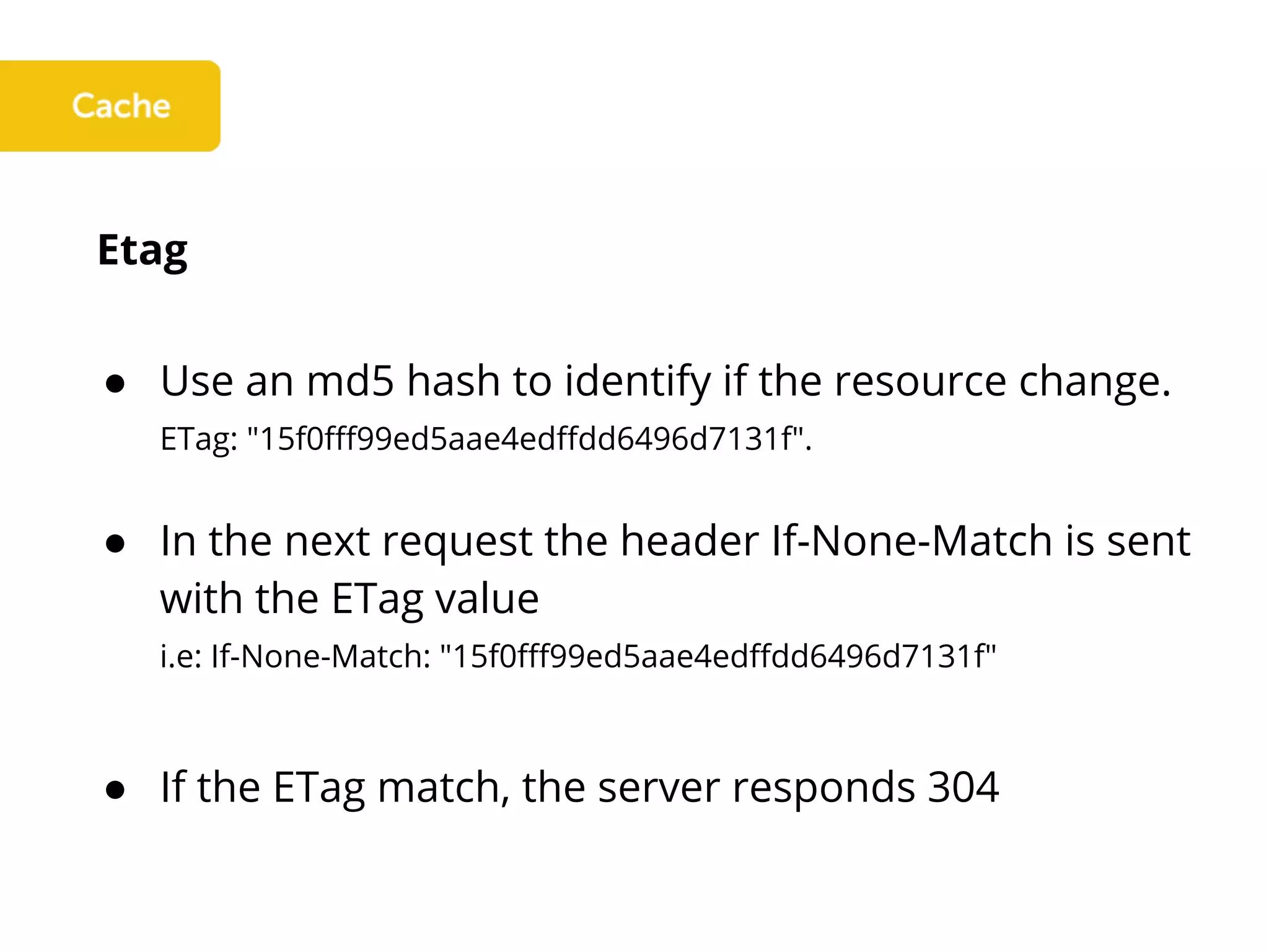 Etag
● Use an md5 hash to identify if the resource change.
ETag: "15f0fff99ed5aae4edffdd6496d7131f".
● In the next request the header If-None-Match is sent
with the ETag value
i.e: If-None-Match: "15f0fff99ed5aae4edffdd6496d7131f"
● If the ETag match, the server responds 304
 