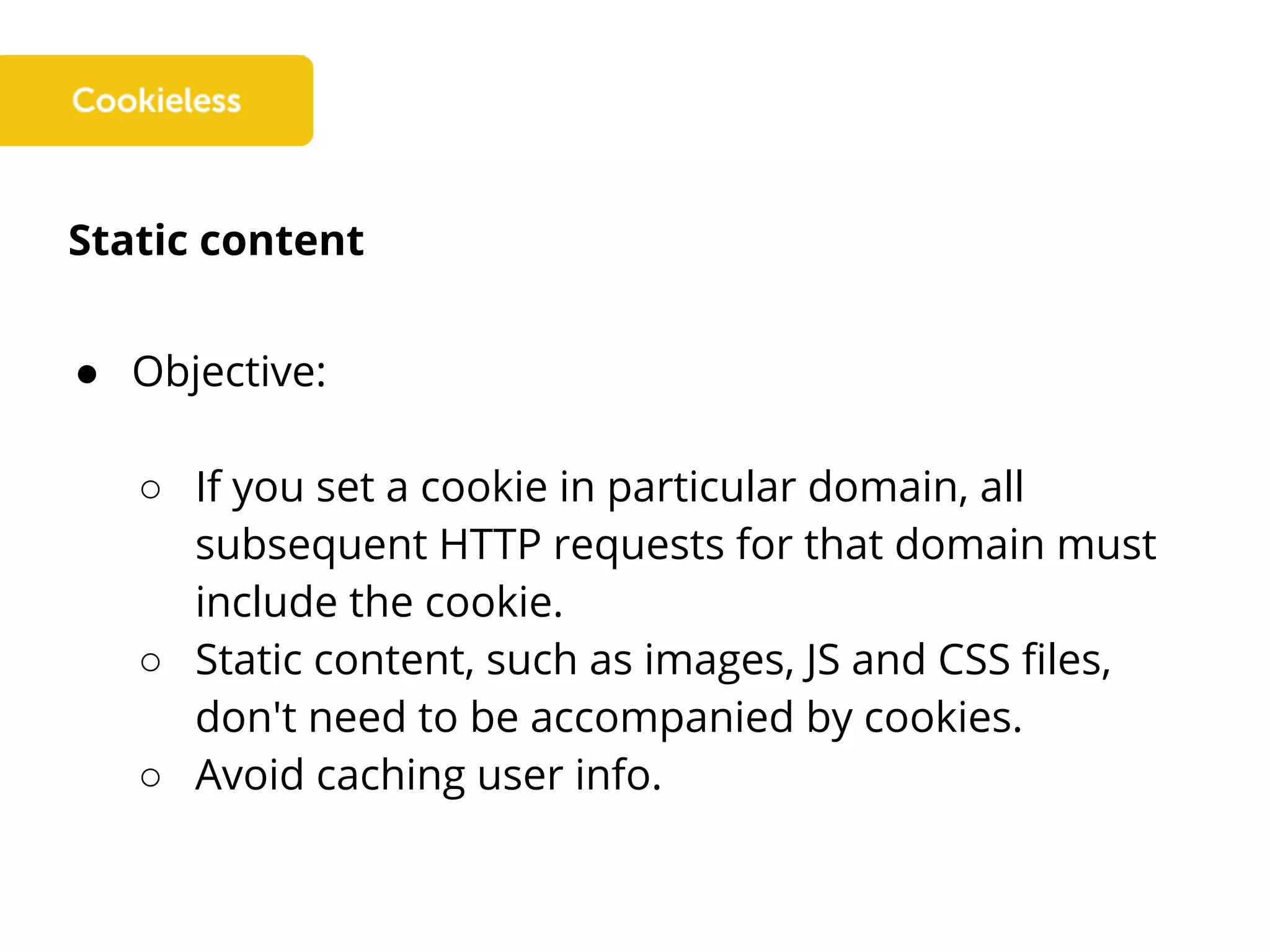 Static content
● Objective:
○ If you set a cookie in particular domain, all
subsequent HTTP requests for that domain must
include the cookie.
○ Static content, such as images, JS and CSS files,
don't need to be accompanied by cookies.
○ Avoid caching user info.
 