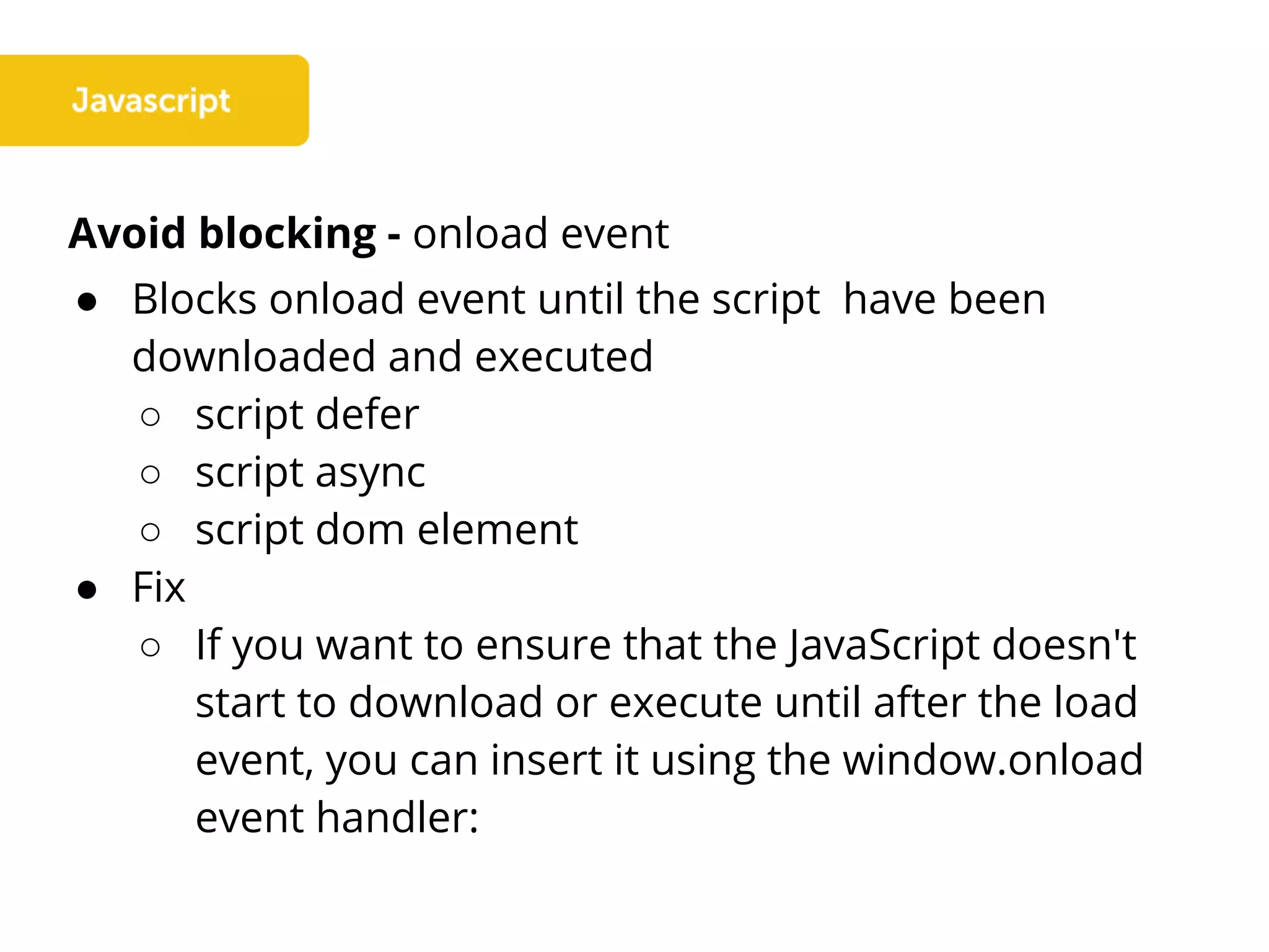Avoid blocking - onload event
● Blocks onload event until the script have been
downloaded and executed
○ script defer
○ script async
○ script dom element
● Fix
○ If you want to ensure that the JavaScript doesn't
start to download or execute until after the load
event, you can insert it using the window.onload
event handler:
 