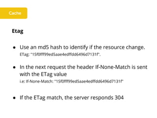 Etag
● Use an md5 hash to identify if the resource change.
ETag: "15f0fff99ed5aae4edffdd6496d7131f".
● In the next request the header If-None-Match is sent
with the ETag value
i.e: If-None-Match: "15f0fff99ed5aae4edffdd6496d7131f"
● If the ETag match, the server responds 304
 