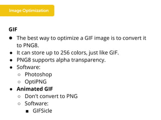 GIF
● The best way to optimize a GIF image is to convert it
to PNG8.
● It can store up to 256 colors, just like GIF.
● PNG8 supports alpha transparency.
● Software:
○ Photoshop
○ OptiPNG
● Animated GIF
○ Don't convert to PNG
○ Software:
■ GIFSicle
 