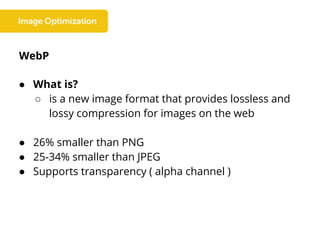 WebP
● What is?
○ is a new image format that provides lossless and
lossy compression for images on the web
● 26% smaller than PNG
● 25-34% smaller than JPEG
● Supports transparency ( alpha channel )
 