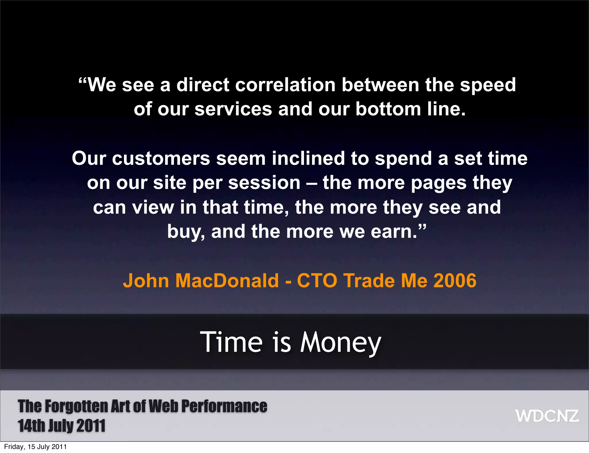 “We see a direct correlation between the speed
                            of our services and our bottom line.

                       Our customers seem inclined to spend a set time
                        on our site per session – the more pages they
                         can view in that time, the more they see and
                                 buy, and the more we earn.”

                            John MacDonald - CTO Trade Me 2006


                                    Time is Money

    The Forgotten Art of Web Performance
    14th July 2011
Friday, 15 July 2011
 