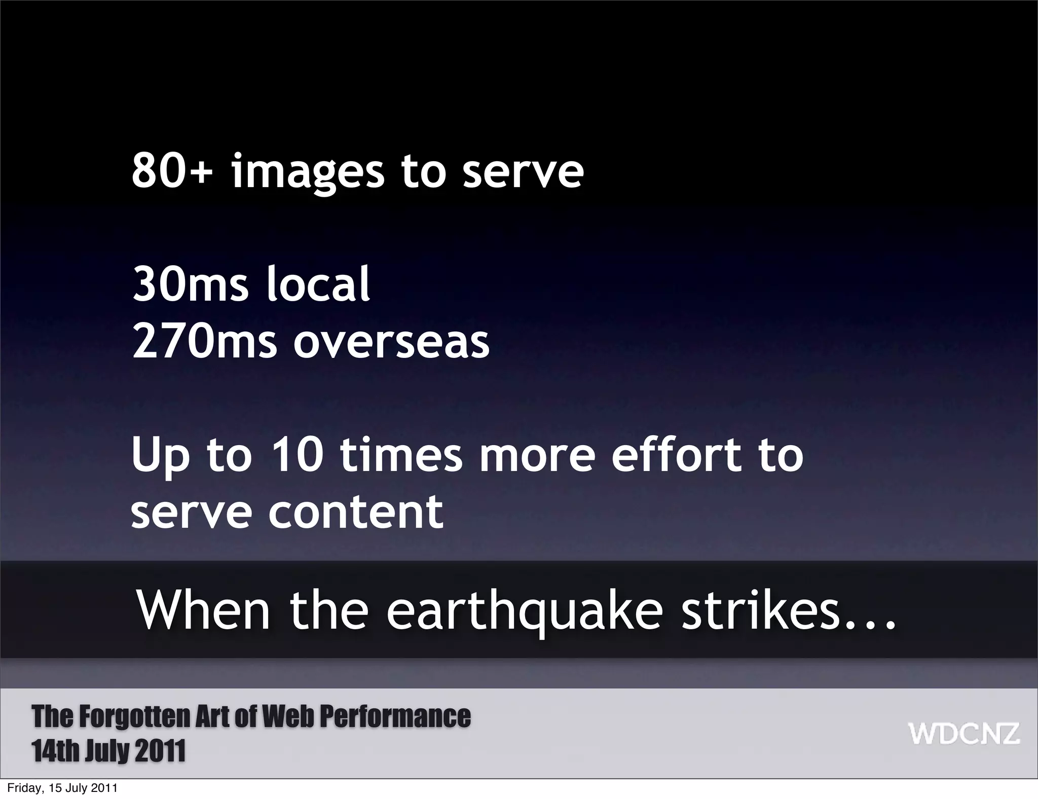 80+ images to serve

                       30ms local
                       270ms overseas

                       Up to 10 times more effort to
                       serve content

                       When the earthquake strikes...
    The Forgotten Art of Web Performance
    14th July 2011
Friday, 15 July 2011
 