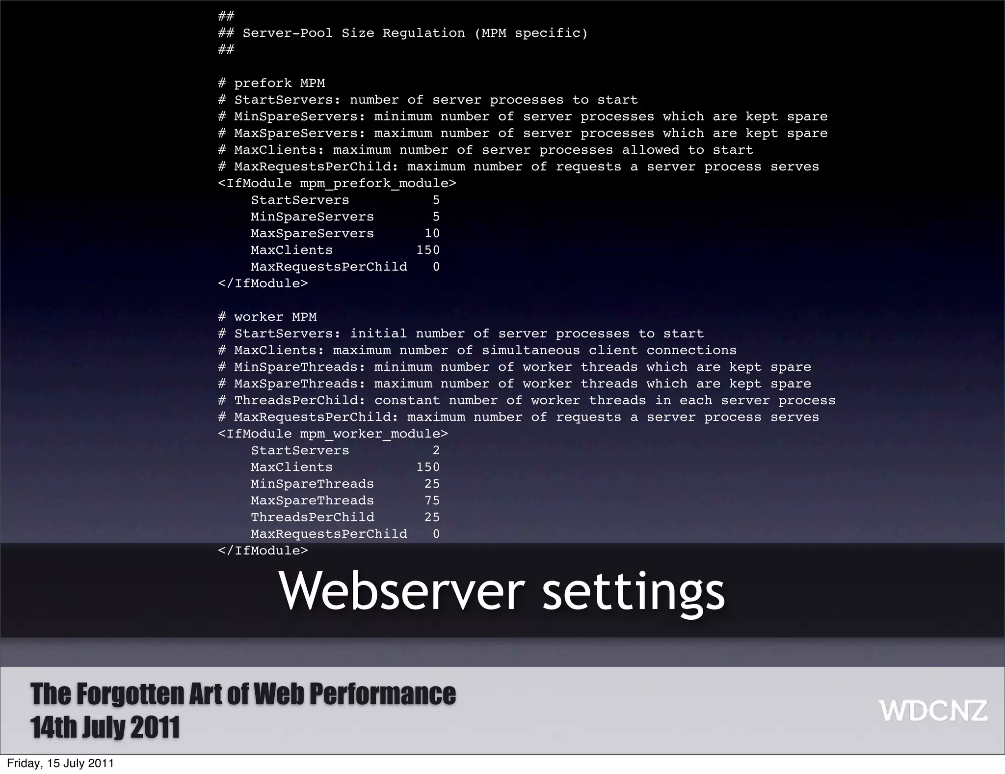 ##
                       ## Server-Pool Size Regulation (MPM specific)
                       ##

                       # prefork MPM
                       # StartServers: number of server processes to start
                       # MinSpareServers: minimum number of server processes which are kept spare
                       # MaxSpareServers: maximum number of server processes which are kept spare
                       # MaxClients: maximum number of server processes allowed to start
                       # MaxRequestsPerChild: maximum number of requests a server process serves
                       <IfModule mpm_prefork_module>
                           StartServers          5
                           MinSpareServers       5
                           MaxSpareServers      10
                           MaxClients          150
                           MaxRequestsPerChild   0
                       </IfModule>

                       # worker MPM
                       # StartServers: initial number of server processes to start
                       # MaxClients: maximum number of simultaneous client connections
                       # MinSpareThreads: minimum number of worker threads which are kept spare
                       # MaxSpareThreads: maximum number of worker threads which are kept spare
                       # ThreadsPerChild: constant number of worker threads in each server process
                       # MaxRequestsPerChild: maximum number of requests a server process serves
                       <IfModule mpm_worker_module>
                           StartServers          2
                           MaxClients          150
                           MinSpareThreads      25
                           MaxSpareThreads      75
                           ThreadsPerChild      25
                           MaxRequestsPerChild   0
                       </IfModule>


                              Webserver settings
    The Forgotten Art of Web Performance
    14th July 2011
Friday, 15 July 2011
 