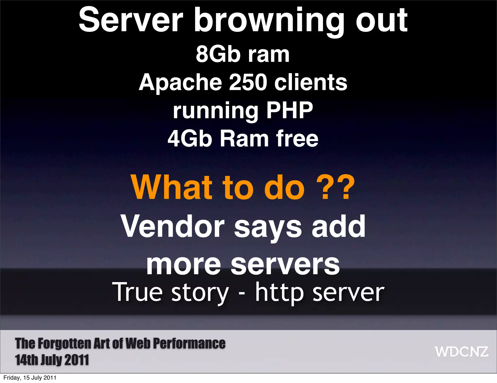 Server browning out
                              8Gb ram
                          Apache 250 clients
                            running PHP
                            4Gb Ram free

                         What to do ??
                         Vendor says add
                          more servers
                        True story - http server
    The Forgotten Art of Web Performance
    14th July 2011
Friday, 15 July 2011
 