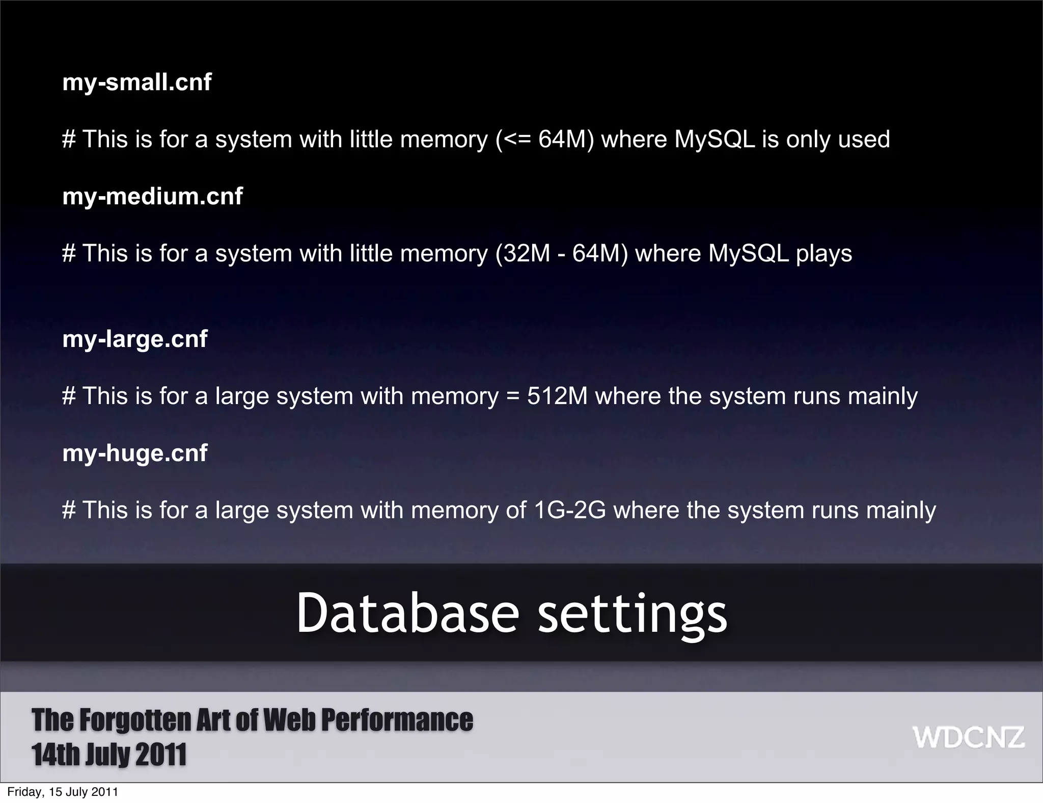 my-small.cnf

         # This is for a system with little memory (<= 64M) where MySQL is only used

         my-medium.cnf

         # This is for a system with little memory (32M - 64M) where MySQL plays


         my-large.cnf

         # This is for a large system with memory = 512M where the system runs mainly

         my-huge.cnf

         # This is for a large system with memory of 1G-2G where the system runs mainly



                              Database settings
    The Forgotten Art of Web Performance
    14th July 2011
Friday, 15 July 2011
 