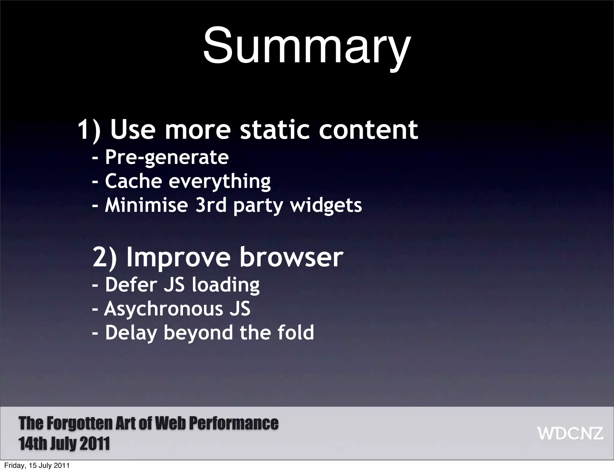 Summary
                       1) Use more static content
                        - Pre-generate
                        - Cache everything
                        - Minimise 3rd party widgets

                        2) Improve browser
                        - Defer JS loading
                        - Asychronous JS
                        - Delay beyond the fold



    The Forgotten Art of Web Performance
    14th July 2011
Friday, 15 July 2011
 