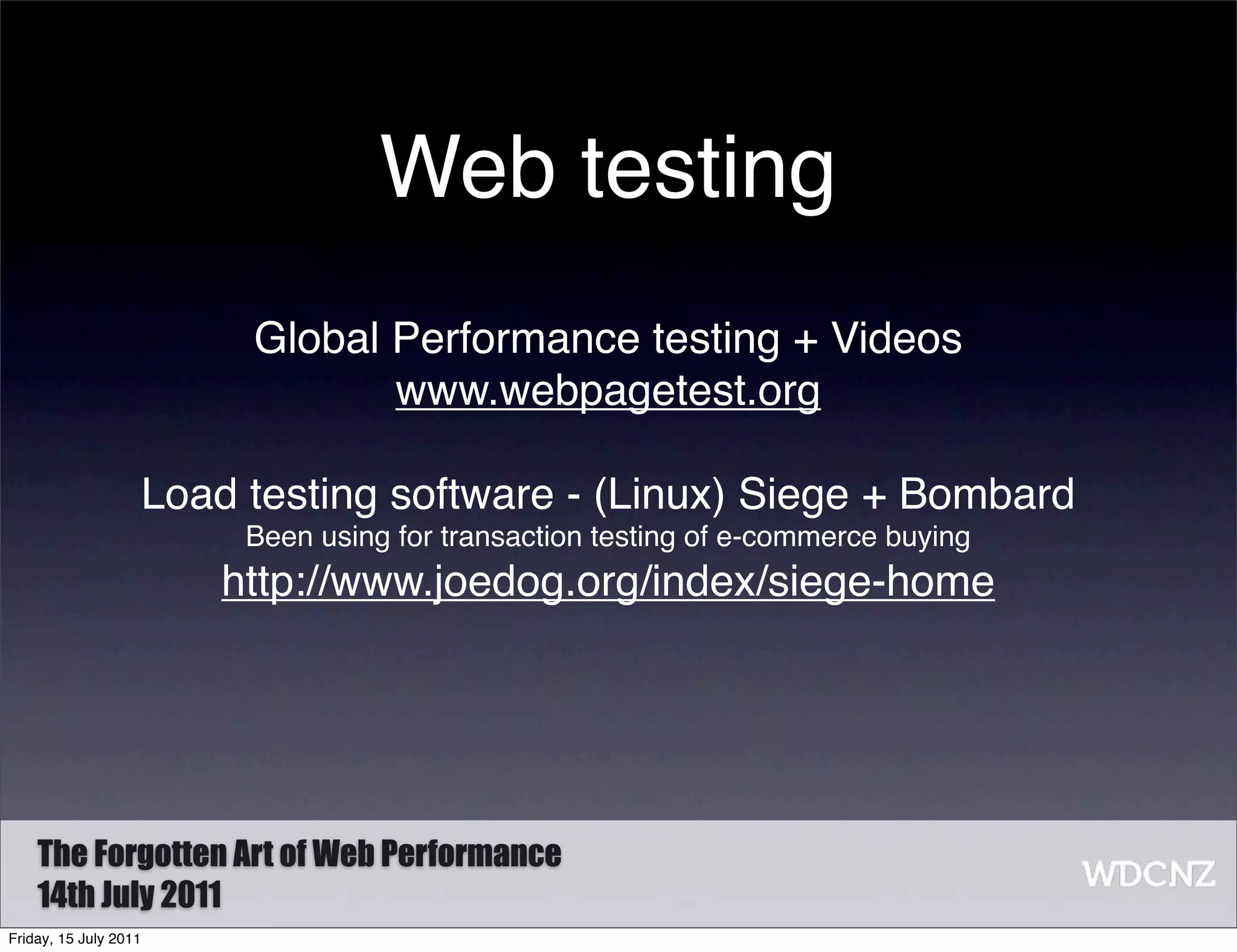Web testing
                        Global Performance testing + Videos
                               www.webpagetest.org

                   Load testing software - (Linux) Siege + Bombard
                        Been using for transaction testing of e-commerce buying
                       http://www.joedog.org/index/siege-home




    The Forgotten Art of Web Performance
    14th July 2011
Friday, 15 July 2011
 