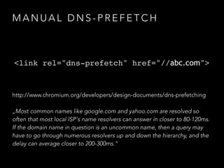 M A N U A L D N S - P R E F E T C H
<link rel="dns-prefetch" href="//abc.com">
http://www.chromium.org/developers/design-documents/dns-prefetching
„Most common names like google.com and yahoo.com are resolved so
often that most local ISP's name resolvers can answer in closer to 80-120ms.
If the domain name in question is an uncommon name, then a query may
have to go through numerous resolvers up and down the hierarchy, and the
delay can average closer to 200-300ms.“
 