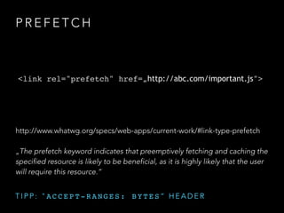 P R E F E T C H
<link rel="prefetch" href=„http://abc.com/important.js">
http://www.whatwg.org/specs/web-apps/current-work/#link-type-prefetch
„The prefetch keyword indicates that preemptively fetching and caching the
specified resource is likely to be beneficial, as it is highly likely that the user
will require this resource.“
T I P P : " A C C E P T - R A N G E S : B Y T E S “ H E A D E R
 