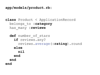 app/models/product.rb:
class Product < ApplicationRecord
belongs_to :category
has_many :reviews
def number_of_stars
if reviews.any?
reviews.average(:rating).round
else
nil
end
end
end
 