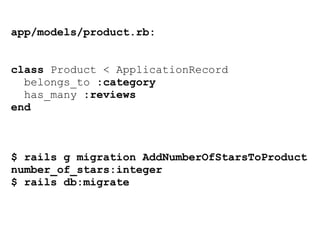 app/models/product.rb:
class Product < ApplicationRecord
belongs_to :category
has_many :reviews
end
$ rails g migration AddNumberOfStarsToProduct
number_of_stars:integer
$ rails db:migrate
 