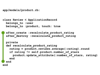 app/models/product.rb:
class Review < ApplicationRecord
belongs_to :user
belongs_to :product, touch: true
after_create :recalculate_product_rating
after_destroy :recalculate_product_rating
private
def recalculate_product_rating
rating = product.reviews.average(:rating).round
if rating != self.product.number_of_stars
product.update_attribute(:number_of_stars, rating)
end
end
end
 