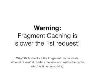 Warning:  
Fragment Caching is
slower the 1st request!
Why? Rails checks if the Fragment Cache exists.
When it doesn’t it renders the view and writes the cache
which is time consuming.
 