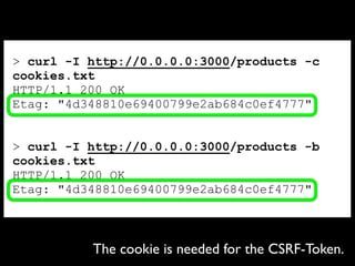 > curl -I http://0.0.0.0:3000/products -c
cookies.txt
HTTP/1.1 200 OK
Etag: "4d348810e69400799e2ab684c0ef4777"
> curl -I http://0.0.0.0:3000/products -b
cookies.txt
HTTP/1.1 200 OK
Etag: "4d348810e69400799e2ab684c0ef4777"
The cookie is needed for the CSRF-Token.
 