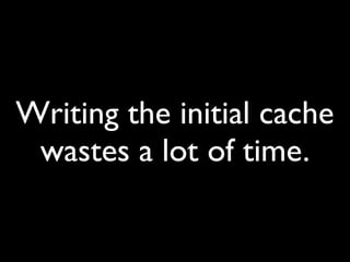 Writing the initial cache
wastes a lot of time.
 