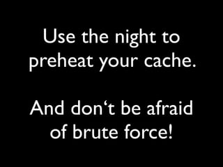 Use the night to
preheat your cache.
And don‘t be afraid
of brute force!
 