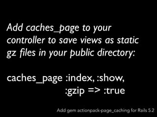 Add caches_page to your
controller to save views as static
gz ﬁles in your public directory:
caches_page :index, :show,
:gzip => :true
Add gem actionpack-page_caching for Rails 5.2
 