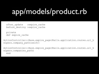 after_update :expire_cache
before_destroy :expire_cache
private
def expire_cache
ActionController::Base.expire_page(Rails.application.routes.url_h
elpers.company_path(self))
ActionController::Base.expire_page(Rails.application.routes.url_h
elpers.companies_path)
end
app/models/product.rb
 