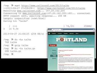 /tmp ᐅ wget http://www.railsconf.com/2013/talks
--2013-04-27 21:04:24-- http://www.railsconf.com/2013/talks
Resolving www.railsconf.com... 107.20.162.205
Connecting to www.railsconf.com|107.20.162.205|:80... connected.
HTTP request sent, awaiting response... 200 OK
Length: unspecified [text/html]
Saving to: ‘talks’
[ <=> ] 74,321 258KB/
s in 0.3s
2013-04-27 21:04:25 (258 KB/s) - ‘talks’ saved [74321]
/tmp ᐅ du -hs talks
76K talks
/tmp ᐅ gzip talks
/tmp ᐅ du -hs talks.gz
28K talks.gz
/tmp ᐅ
 