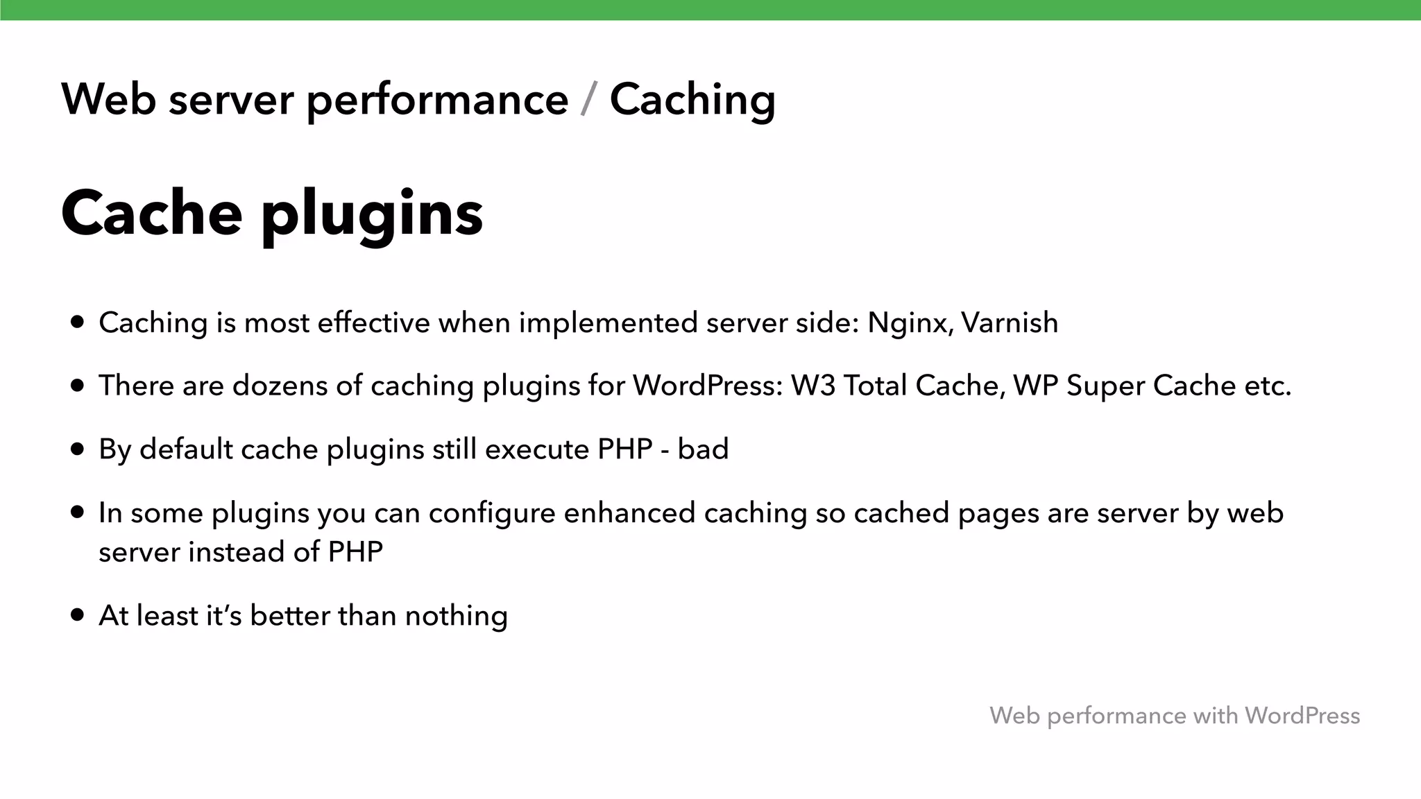 Web server performance / Caching Web performance with WordPress Cache plugins • Caching is most effective when implemented server side: Nginx, Varnish • There are dozens of caching plugins for WordPress: W3 Total Cache, WP Super Cache etc. • By default cache plugins still execute PHP - bad • In some plugins you can conﬁgure enhanced caching so cached pages are server by web server instead of PHP • At least it’s better than nothing 