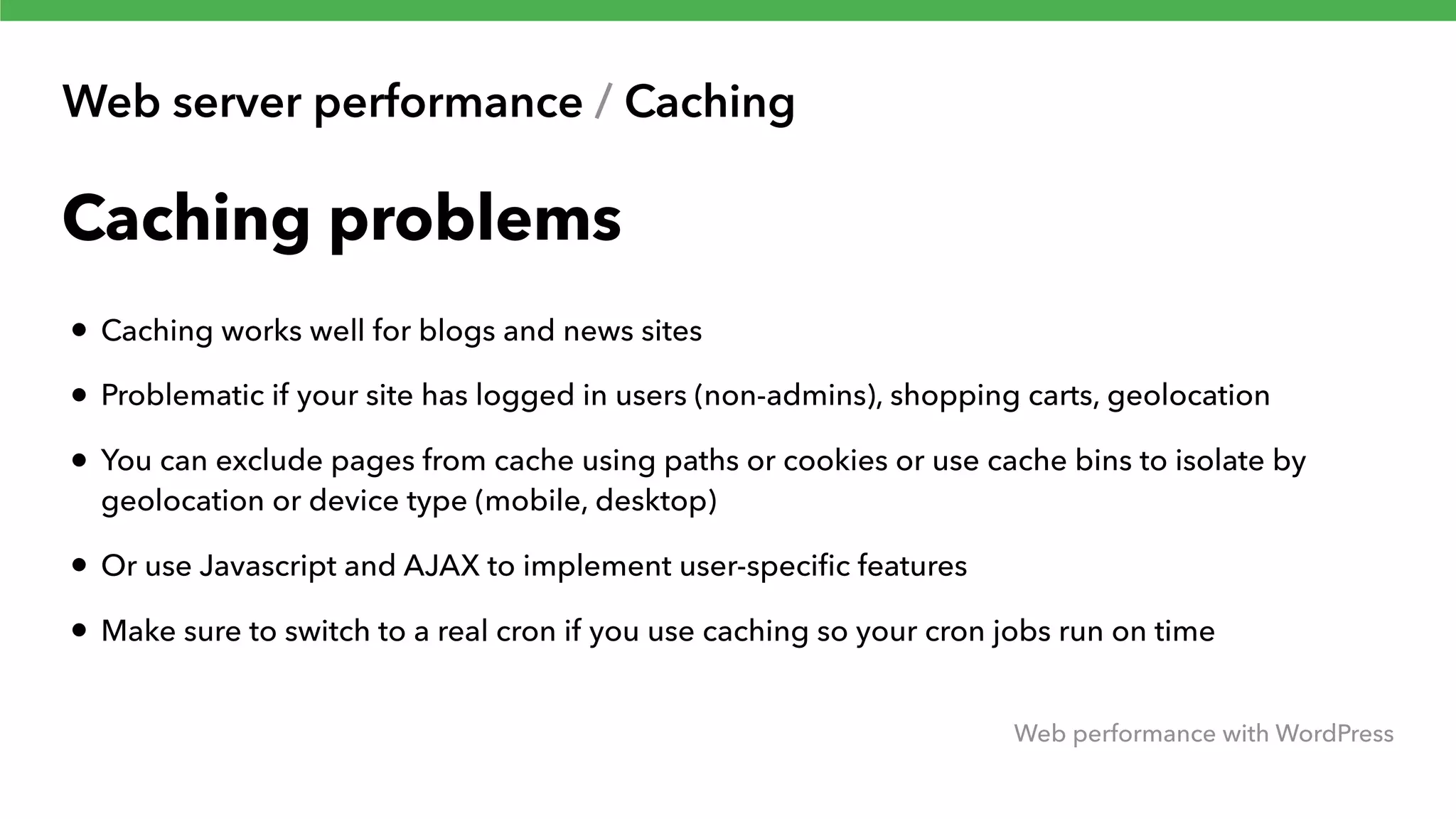 Web server performance / Caching Web performance with WordPress Caching problems • Caching works well for blogs and news sites • Problematic if your site has logged in users (non-admins), shopping carts, geolocation • You can exclude pages from cache using paths or cookies or use cache bins to isolate by geolocation or device type (mobile, desktop) • Or use Javascript and AJAX to implement user-speciﬁc features • Make sure to switch to a real cron if you use caching so your cron jobs run on time 
