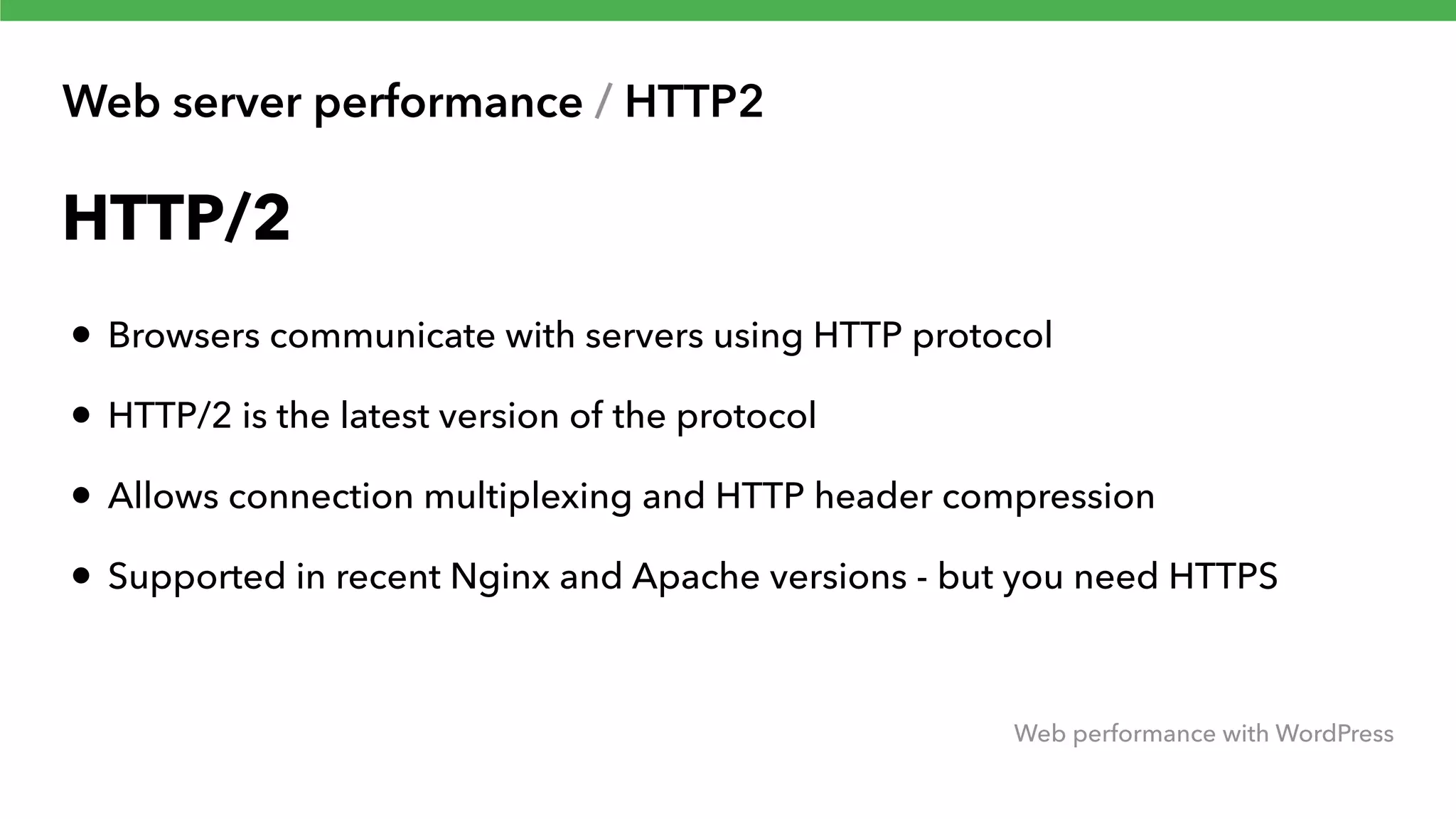 Web server performance / HTTP2 Web performance with WordPress HTTP/2 • Browsers communicate with servers using HTTP protocol • HTTP/2 is the latest version of the protocol • Allows connection multiplexing and HTTP header compression • Supported in recent Nginx and Apache versions - but you need HTTPS 