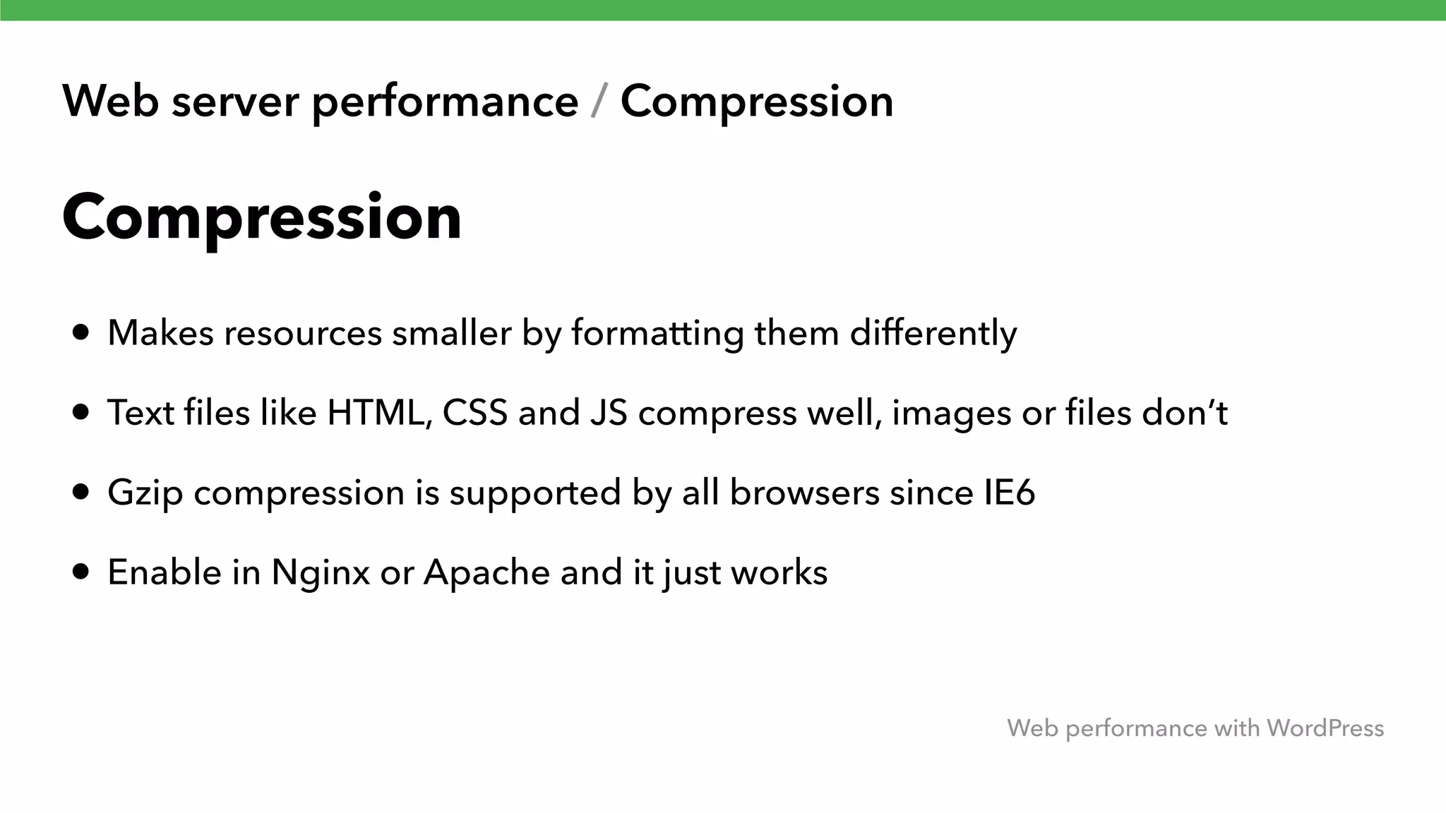 Web server performance / Compression Web performance with WordPress Compression • Makes resources smaller by formatting them differently • Text ﬁles like HTML, CSS and JS compress well, images or ﬁles don’t • Gzip compression is supported by all browsers since IE6 • Enable in Nginx or Apache and it just works 