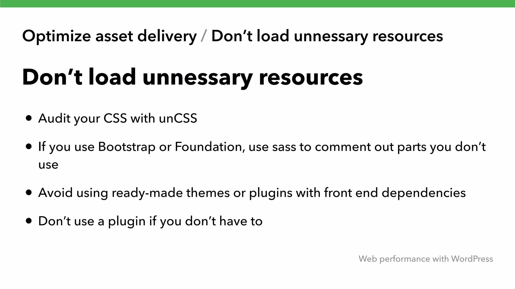 Optimize asset delivery / Don’t load unnessary resources Web performance with WordPress Don’t load unnessary resources • Audit your CSS with unCSS • If you use Bootstrap or Foundation, use sass to comment out parts you don’t use • Avoid using ready-made themes or plugins with front end dependencies • Don’t use a plugin if you don’t have to 