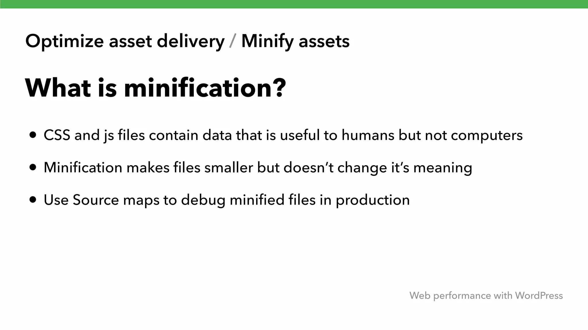 Optimize asset delivery / Minify assets Web performance with WordPress What is miniﬁcation? • CSS and js ﬁles contain data that is useful to humans but not computers • Miniﬁcation makes ﬁles smaller but doesn’t change it’s meaning • Use Source maps to debug miniﬁed ﬁles in production 