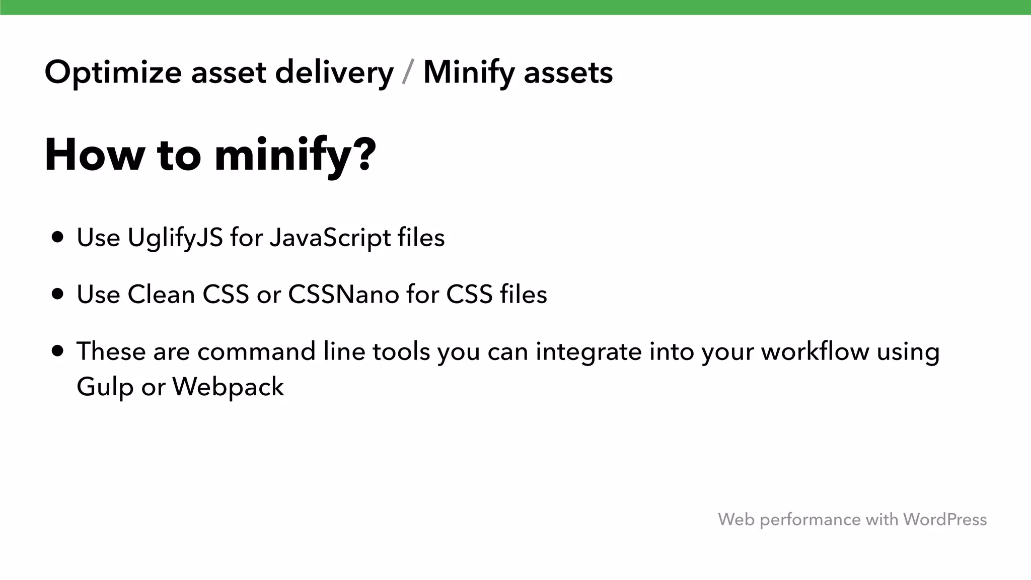 Optimize asset delivery / Minify assets Web performance with WordPress How to minify? • Use UglifyJS for JavaScript ﬁles • Use Clean CSS or CSSNano for CSS ﬁles • These are command line tools you can integrate into your workﬂow using Gulp or Webpack 