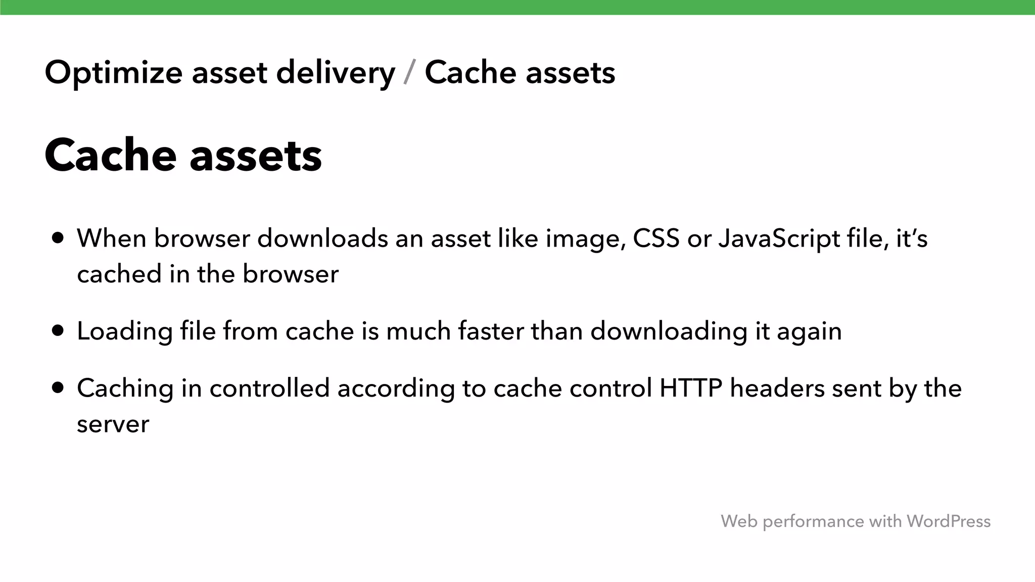 Optimize asset delivery / Cache assets Web performance with WordPress Cache assets • When browser downloads an asset like image, CSS or JavaScript ﬁle, it’s cached in the browser • Loading ﬁle from cache is much faster than downloading it again • Caching in controlled according to cache control HTTP headers sent by the server 