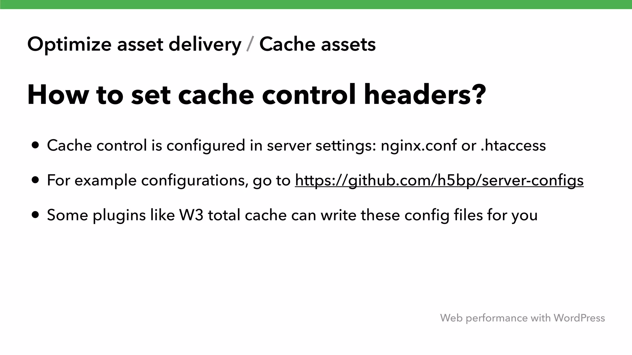 Optimize asset delivery / Cache assets Web performance with WordPress How to set cache control headers? • Cache control is conﬁgured in server settings: nginx.conf or .htaccess • For example conﬁgurations, go to https://github.com/h5bp/server-conﬁgs • Some plugins like W3 total cache can write these conﬁg ﬁles for you 