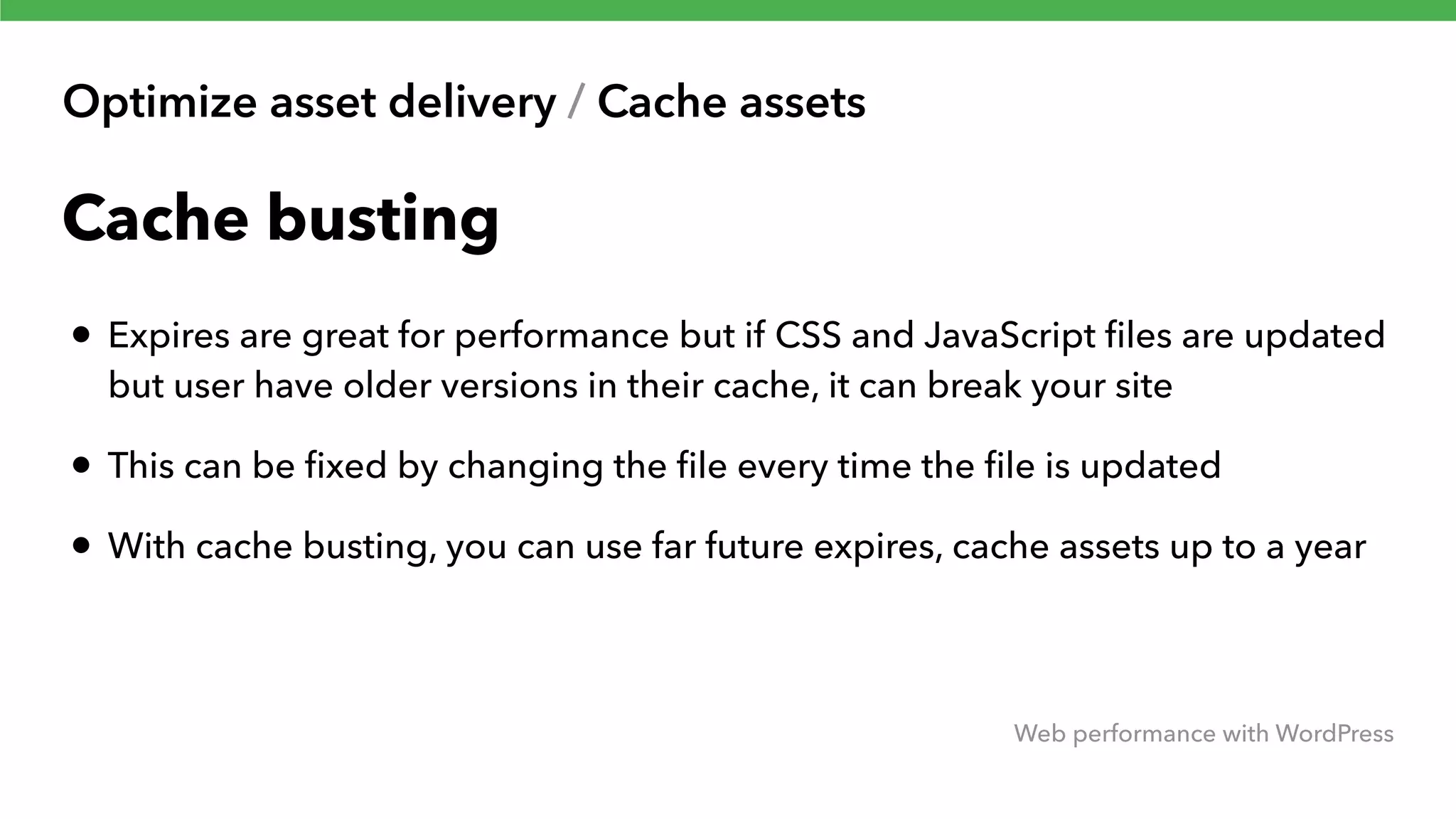 Optimize asset delivery / Cache assets Web performance with WordPress Cache busting • Expires are great for performance but if CSS and JavaScript ﬁles are updated but user have older versions in their cache, it can break your site • This can be ﬁxed by changing the ﬁle every time the ﬁle is updated • With cache busting, you can use far future expires, cache assets up to a year 