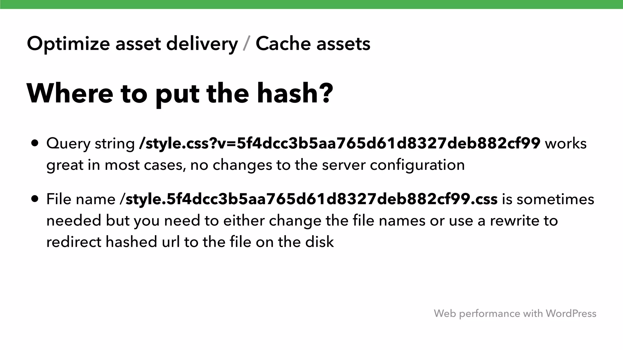 Optimize asset delivery / Cache assets Web performance with WordPress Where to put the hash? • Query string /style.css?v=5f4dcc3b5aa765d61d8327deb882cf99 works great in most cases, no changes to the server conﬁguration • File name /style.5f4dcc3b5aa765d61d8327deb882cf99.css is sometimes needed but you need to either change the ﬁle names or use a rewrite to redirect hashed url to the ﬁle on the disk 