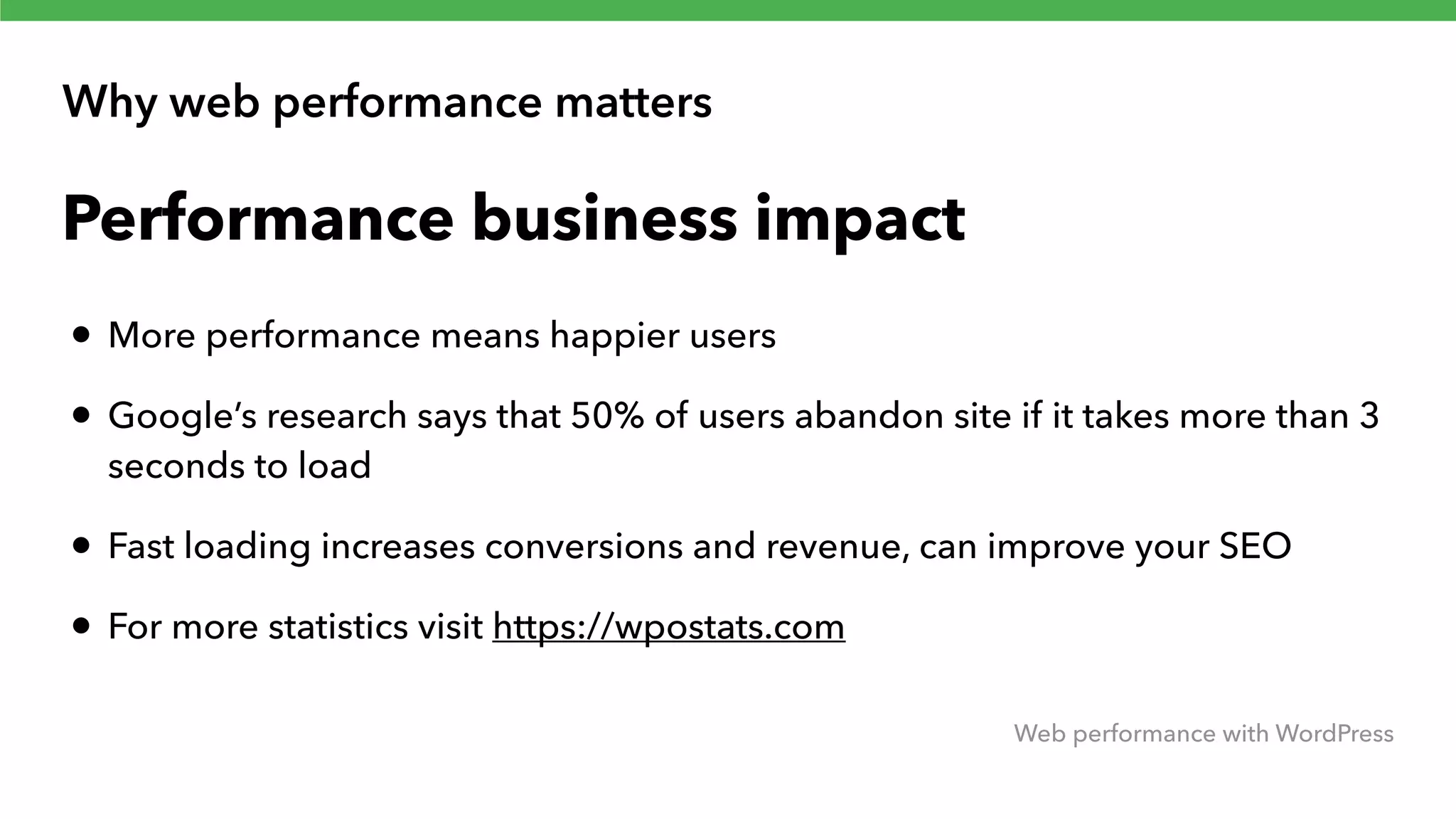 Why web performance matters Web performance with WordPress Performance business impact • More performance means happier users • Google’s research says that 50% of users abandon site if it takes more than 3 seconds to load • Fast loading increases conversions and revenue, can improve your SEO • For more statistics visit https://wpostats.com 