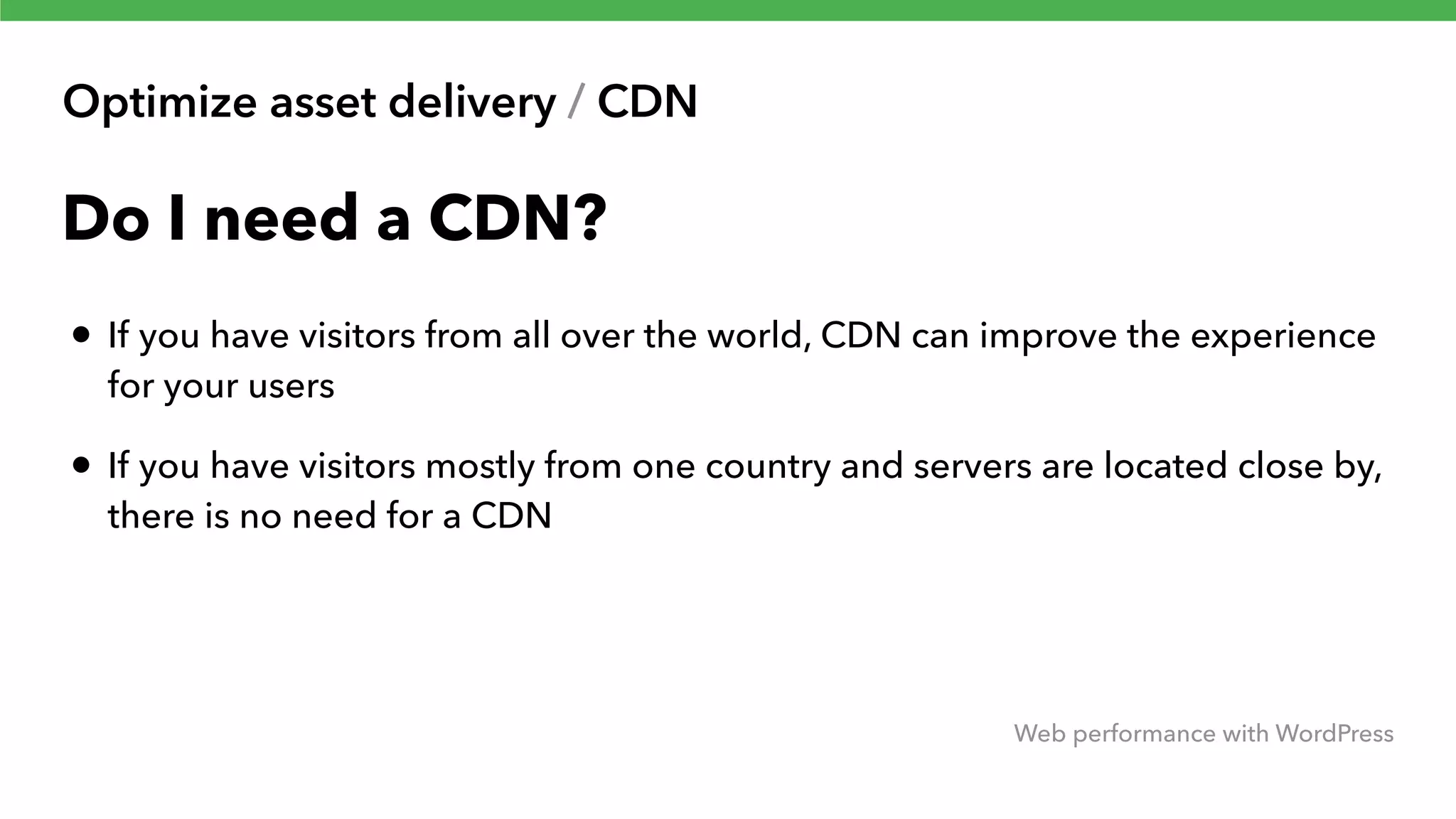 Optimize asset delivery / CDN Web performance with WordPress Do I need a CDN? • If you have visitors from all over the world, CDN can improve the experience for your users • If you have visitors mostly from one country and servers are located close by, there is no need for a CDN 