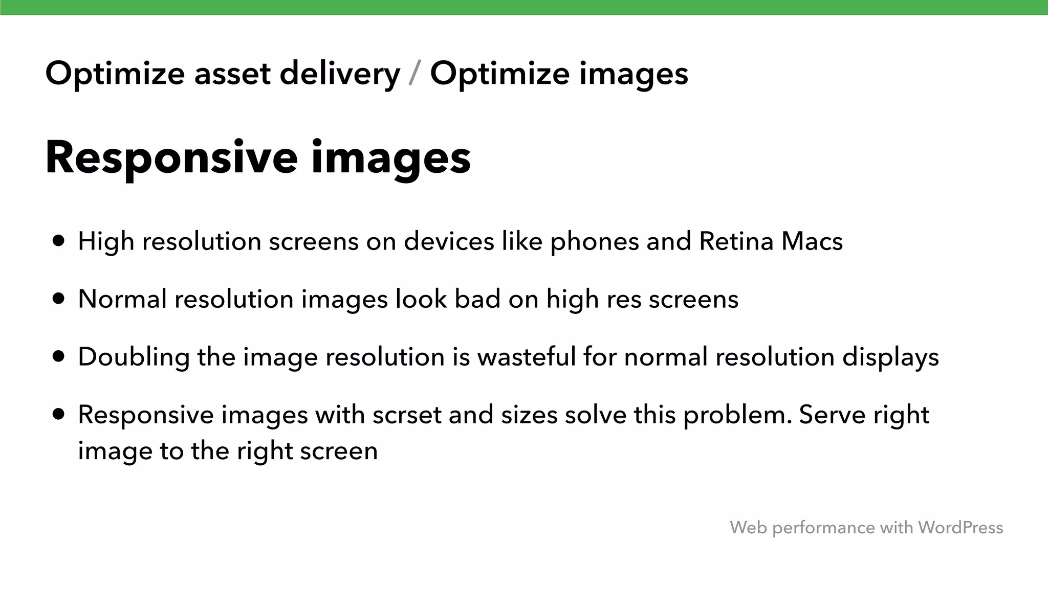 Optimize asset delivery / Optimize images Web performance with WordPress Responsive images • High resolution screens on devices like phones and Retina Macs • Normal resolution images look bad on high res screens • Doubling the image resolution is wasteful for normal resolution displays • Responsive images with scrset and sizes solve this problem. Serve right image to the right screen 