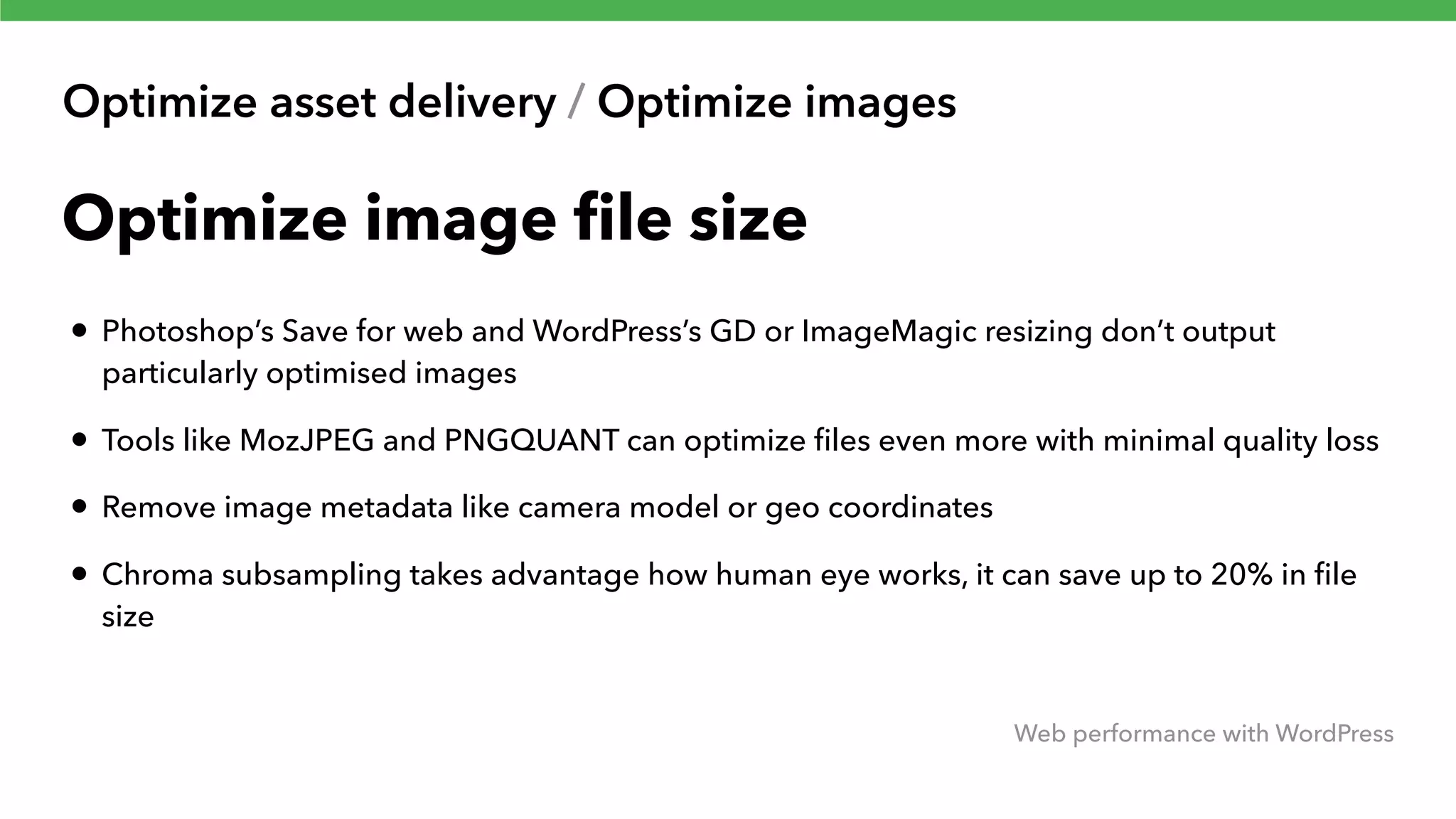 Optimize asset delivery / Optimize images Web performance with WordPress Optimize image ﬁle size • Photoshop’s Save for web and WordPress’s GD or ImageMagic resizing don’t output particularly optimised images • Tools like MozJPEG and PNGQUANT can optimize ﬁles even more with minimal quality loss • Remove image metadata like camera model or geo coordinates • Chroma subsampling takes advantage how human eye works, it can save up to 20% in ﬁle size 