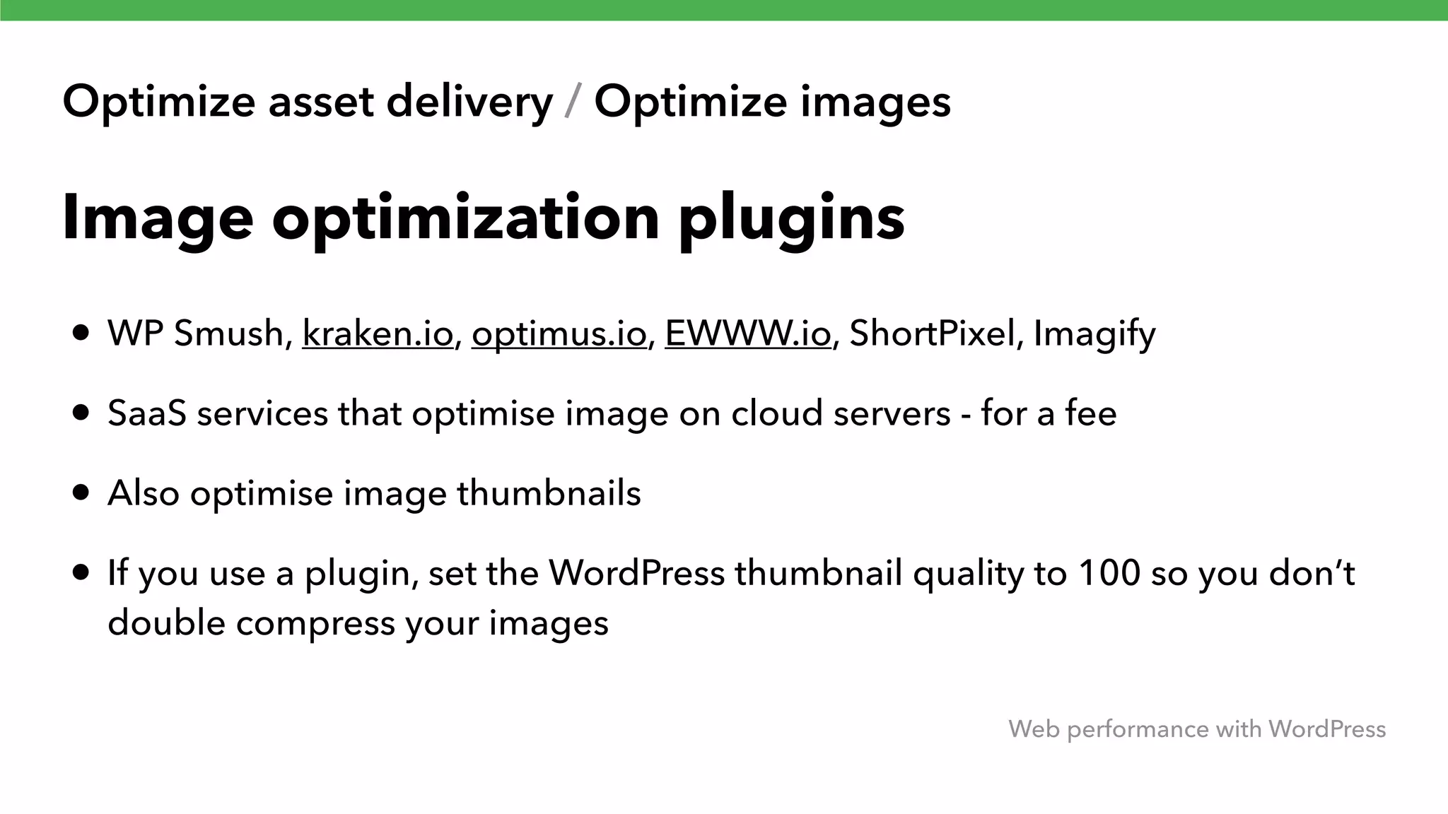 Optimize asset delivery / Optimize images Web performance with WordPress Image optimization plugins • WP Smush, kraken.io, optimus.io, EWWW.io, ShortPixel, Imagify • SaaS services that optimise image on cloud servers - for a fee • Also optimise image thumbnails • If you use a plugin, set the WordPress thumbnail quality to 100 so you don’t double compress your images 