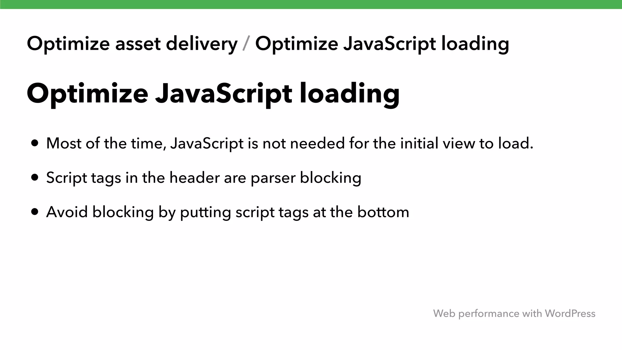 Optimize asset delivery / Optimize JavaScript loading Web performance with WordPress Optimize JavaScript loading • Most of the time, JavaScript is not needed for the initial view to load. • Script tags in the header are parser blocking • Avoid blocking by putting script tags at the bottom 