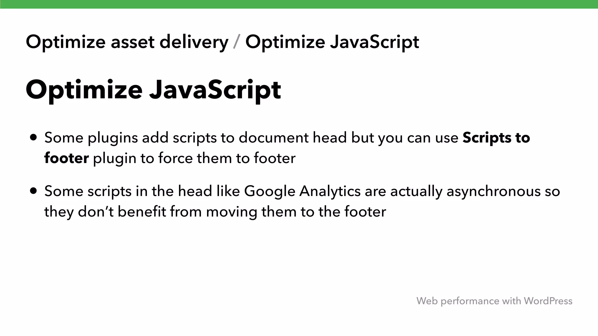 Optimize asset delivery / Optimize JavaScript Web performance with WordPress Optimize JavaScript • Some plugins add scripts to document head but you can use Scripts to footer plugin to force them to footer • Some scripts in the head like Google Analytics are actually asynchronous so they don’t beneﬁt from moving them to the footer 