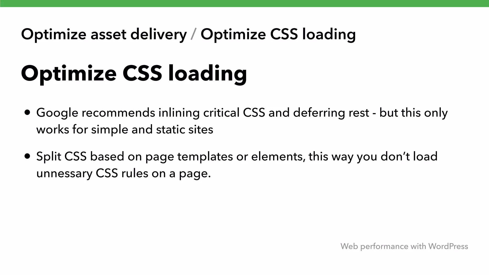 Optimize asset delivery / Optimize CSS loading Web performance with WordPress Optimize CSS loading • Google recommends inlining critical CSS and deferring rest - but this only works for simple and static sites • Split CSS based on page templates or elements, this way you don’t load unnessary CSS rules on a page. 