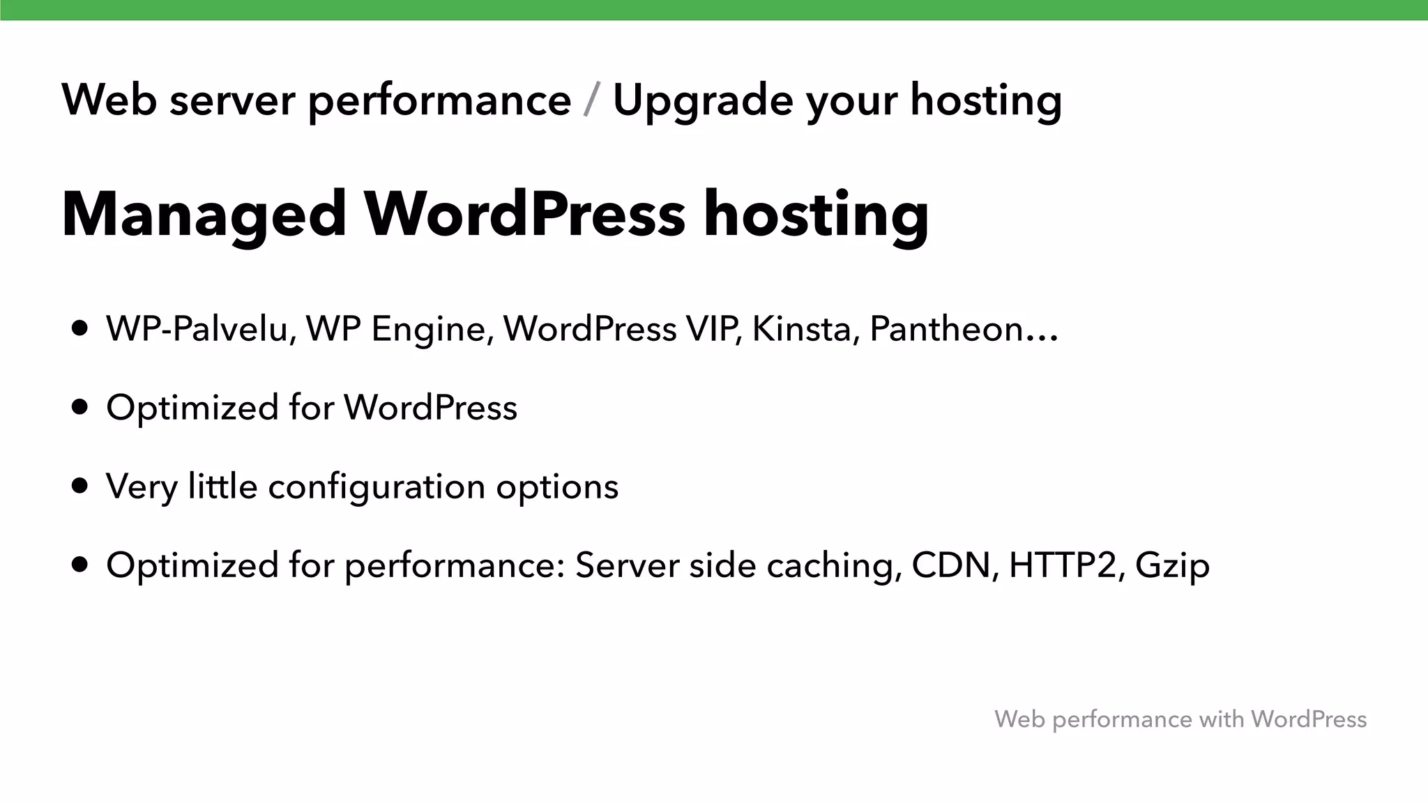 Web server performance / Upgrade your hosting Web performance with WordPress Managed WordPress hosting • WP-Palvelu, WP Engine, WordPress VIP, Kinsta, Pantheon… • Optimized for WordPress • Very little conﬁguration options • Optimized for performance: Server side caching, CDN, HTTP2, Gzip 