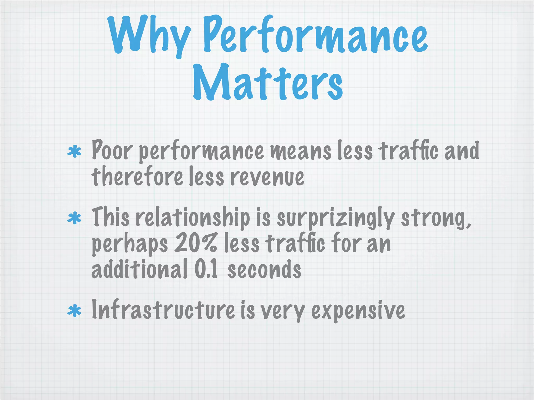 Why Performance
    Matters
Poor performance means less trafﬁc and
therefore less revenue
This relationship is surprizingly strong,
perhaps 20% less trafﬁc for an
additional 0.1 seconds
Infrastructure is very expensive
 