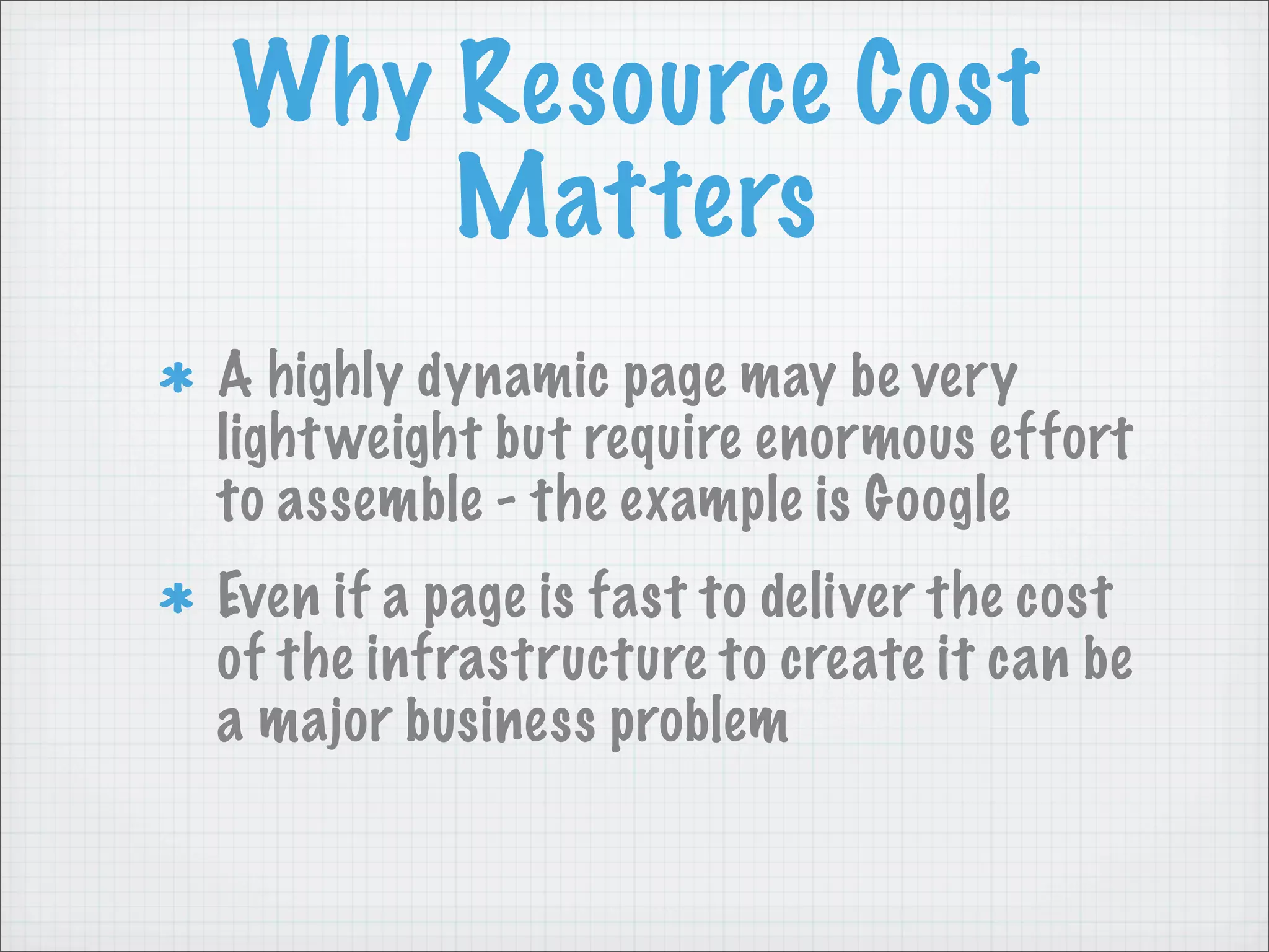 Why Resource Cost
    Matters
A highly dynamic page may be very
light weight but require enormous effort
to assemble - the example is Google
Even if a page is fast to deliver the cost
of the infrastructure to create it can be
a major business problem
 